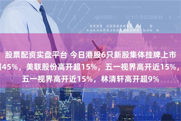 股票配资实盘平台 今日港股6只新股集体挂牌上市，英矽智能高开超45%，美联股份高开超15%，五一视界高开近15%，林清轩高开超9%