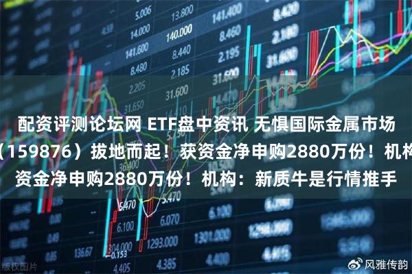 配资评测论坛网 ETF盘中资讯 无惧国际金属市场扰动！有色ETF华宝（159876）拔地而起！获资金净申购2880万份！机构：新质牛是行情推手