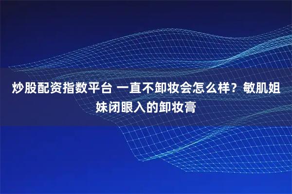 炒股配资指数平台 一直不卸妆会怎么样？敏肌姐妹闭眼入的卸妆膏